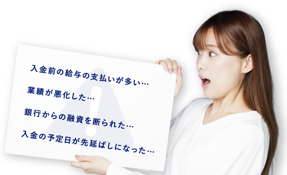 資金繰りの悩みがあると、夜もぐっすり眠れないですよね 入金前の給与の支払いが多い…業績が悪化した…銀行からの融資を断られた…入金の予定日が先延ばしになった…