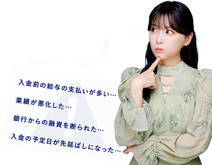 資金繰りの悩みがあると、夜もぐっすり眠れないですよね 入金前の給与の支払いが多い…業績が悪化した…銀行からの融資を断られた…入金の予定日が先延ばしになった…