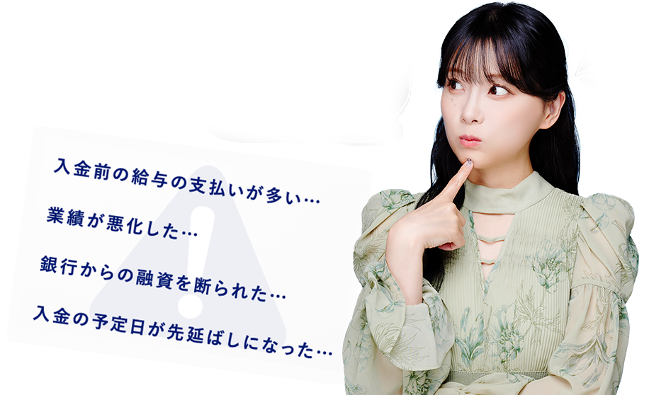 資金繰りの悩みがあると、夜もぐっすり眠れないですよね 入金前の給与の支払いが多い…業績が悪化した…銀行からの融資を断られた…入金の予定日が先延ばしになった…
